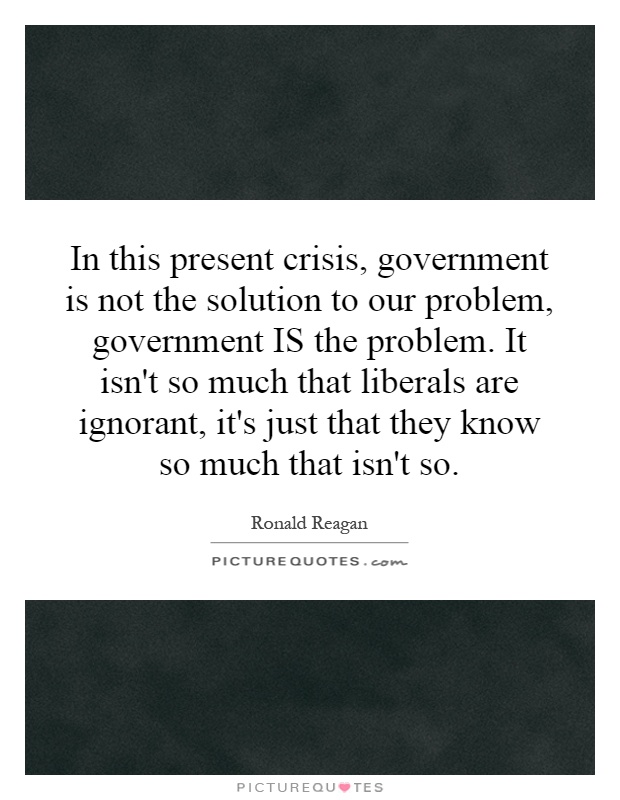 In this present crisis, government is not the solution to our problem, government IS the problem. It isn't so much that liberals are ignorant, it's just that they know so much that isn't so Picture Quote #1