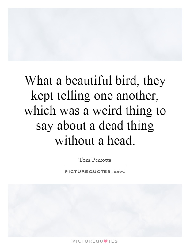 What a beautiful bird, they kept telling one another, which was a weird thing to say about a dead thing without a head Picture Quote #1