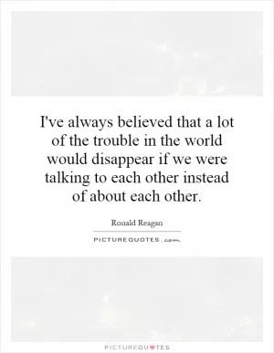 I've always believed that a lot of the trouble in the world would disappear if we were talking to each other instead of about each other Picture Quote #1