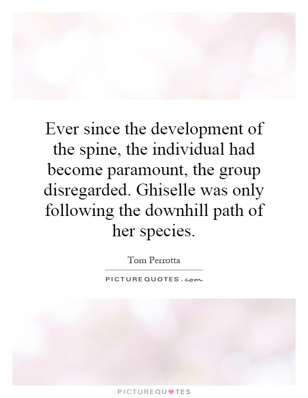 Ever since the development of the spine, the individual had become paramount, the group disregarded. Ghiselle was only following the downhill path of her species Picture Quote #1