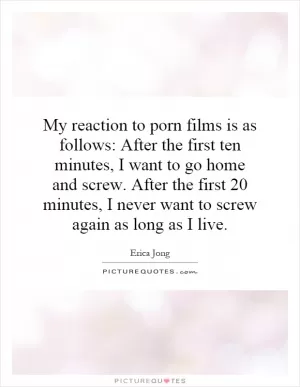 My reaction to porn films is as follows: After the first ten minutes, I want to go home and screw. After the first 20 minutes, I never want to screw again as long as I live Picture Quote #1