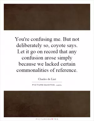 You're confusing me. But not deliberately so, coyote says. Let it go on record that any confusion arose simply because we lacked certain commonalities of reference Picture Quote #1