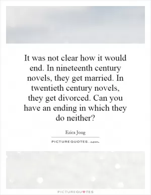 It was not clear how it would end. In nineteenth century novels, they get married. In twentieth century novels, they get divorced. Can you have an ending in which they do neither? Picture Quote #1
