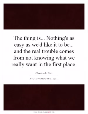 The thing is... Nothing's as easy as we'd like it to be... and the real trouble comes from not knowing what we really want in the first place Picture Quote #1