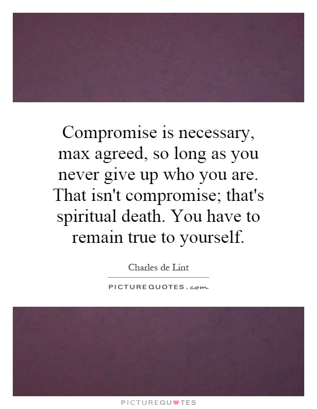 Compromise is necessary, max agreed, so long as you never give up who you are. That isn't compromise; that's spiritual death. You have to remain true to yourself Picture Quote #1