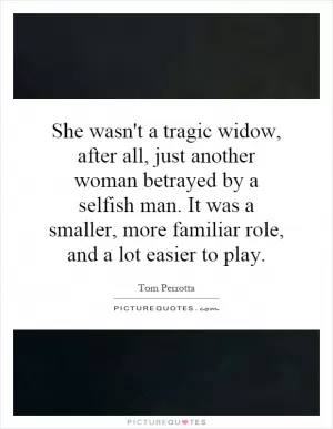 She wasn't a tragic widow, after all, just another woman betrayed by a selfish man. It was a smaller, more familiar role, and a lot easier to play Picture Quote #1