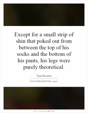 Except for a small strip of shin that poked out from between the top of his socks and the bottom of his pants, his legs were purely theoretical Picture Quote #1