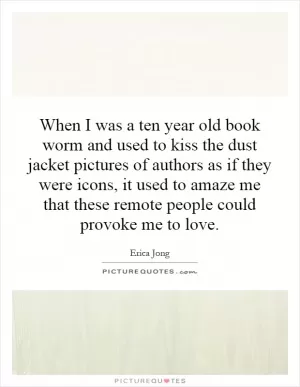 When I was a ten year old book worm and used to kiss the dust jacket pictures of authors as if they were icons, it used to amaze me that these remote people could provoke me to love Picture Quote #1