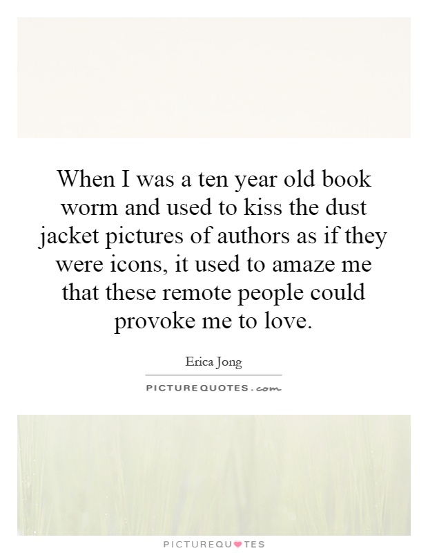 When I was a ten year old book worm and used to kiss the dust jacket pictures of authors as if they were icons, it used to amaze me that these remote people could provoke me to love Picture Quote #1