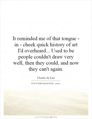 It reminded me of that tongue - in - cheek quick history of art I'd overheard... Used to be people couldn't draw very well, then they could, and now they can't again Picture Quote #1