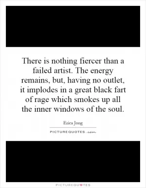 There is nothing fiercer than a failed artist. The energy remains, but, having no outlet, it implodes in a great black fart of rage which smokes up all the inner windows of the soul Picture Quote #1
