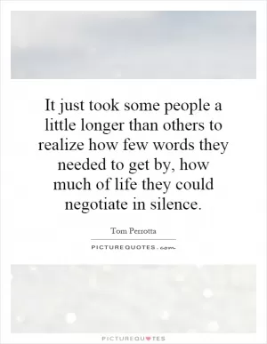 It just took some people a little longer than others to realize how few words they needed to get by, how much of life they could negotiate in silence Picture Quote #1