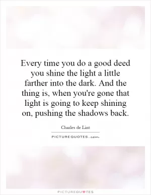 Every time you do a good deed you shine the light a little farther into the dark. And the thing is, when you're gone that light is going to keep shining on, pushing the shadows back Picture Quote #1