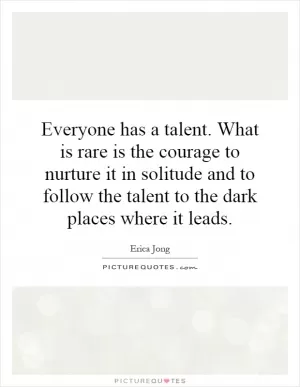 Everyone has a talent. What is rare is the courage to nurture it in solitude and to follow the talent to the dark places where it leads Picture Quote #1