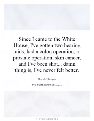 Since I came to the White House, I've gotten two hearing aids, had a colon operation, a prostate operation, skin cancer, and I've been shot... damn thing is, I've never felt better Picture Quote #1