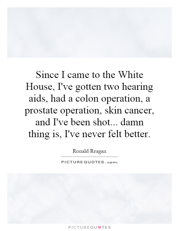 Since I came to the White House, I've gotten two hearing aids, had a colon operation, a prostate operation, skin cancer, and I've been shot... damn thing is, I've never felt better Picture Quote #1