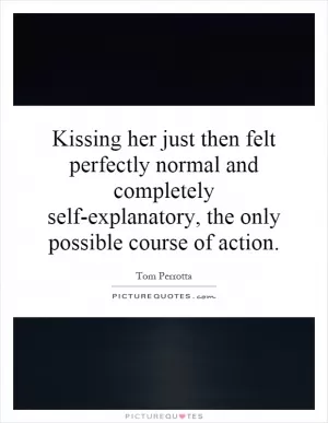 Kissing her just then felt perfectly normal and completely self-explanatory, the only possible course of action Picture Quote #1