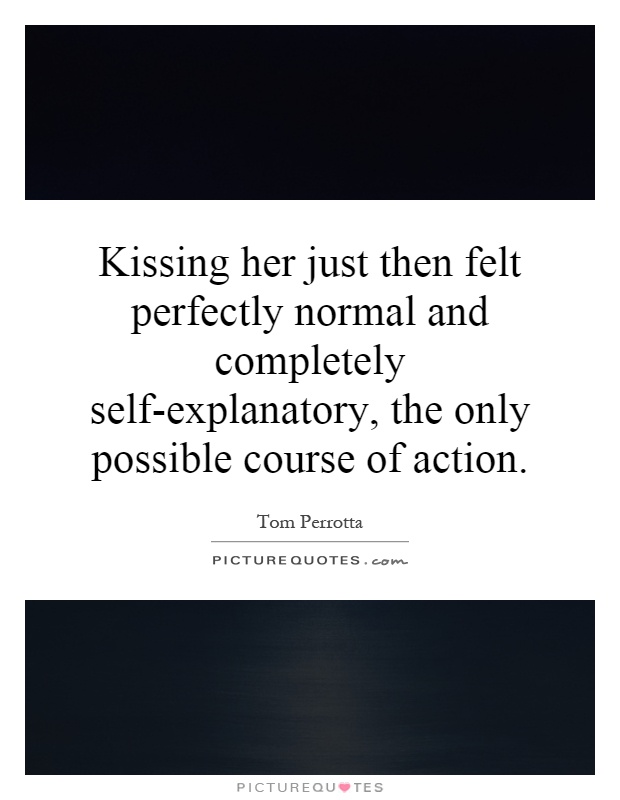Kissing her just then felt perfectly normal and completely self-explanatory, the only possible course of action Picture Quote #1
