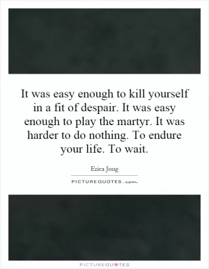 It was easy enough to kill yourself in a fit of despair. It was easy enough to play the martyr. It was harder to do nothing. To endure your life. To wait Picture Quote #1
