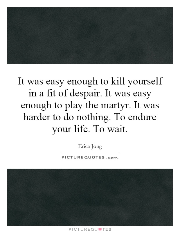 It was easy enough to kill yourself in a fit of despair. It was easy enough to play the martyr. It was harder to do nothing. To endure your life. To wait Picture Quote #1
