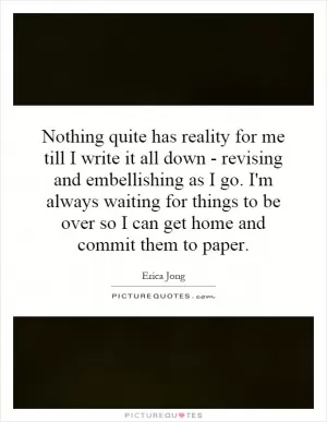 Nothing quite has reality for me till I write it all down - revising and embellishing as I go. I'm always waiting for things to be over so I can get home and commit them to paper Picture Quote #1