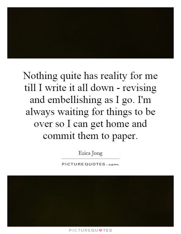 Nothing quite has reality for me till I write it all down - revising and embellishing as I go. I'm always waiting for things to be over so I can get home and commit them to paper Picture Quote #1