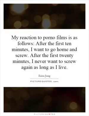 My reaction to porno films is as follows: After the first ten minutes, I want to go home and screw. After the first twenty minutes, I never want to screw again as long as I live Picture Quote #1