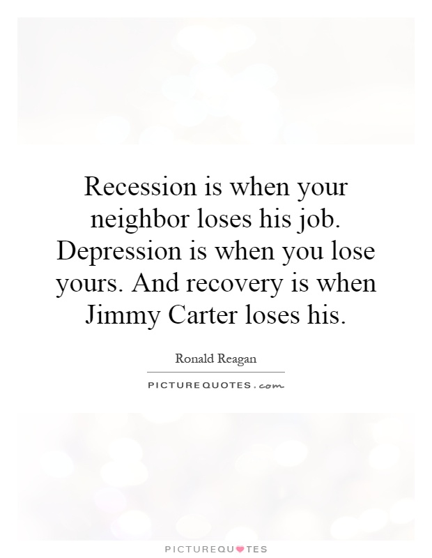 Recession is when your neighbor loses his job. Depression is when you lose yours. And recovery is when Jimmy Carter loses his Picture Quote #1