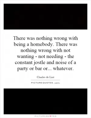 There was nothing wrong with being a homebody. There was nothing wrong with not wanting - not needing - the constant jostle and noise of a party or bar or... whatever Picture Quote #1