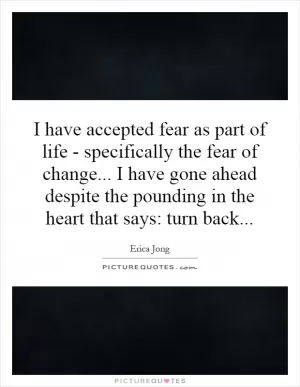 I have accepted fear as part of life - specifically the fear of change... I have gone ahead despite the pounding in the heart that says: turn back Picture Quote #1