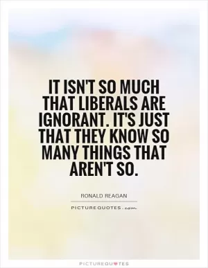 It isn't so much that liberals are ignorant. It's just that they know so many things that aren't so Picture Quote #1