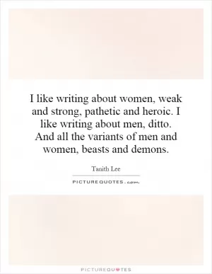 I like writing about women, weak and strong, pathetic and heroic. I like writing about men, ditto. And all the variants of men and women, beasts and demons Picture Quote #1