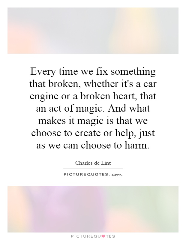Every time we fix something that broken, whether it's a car engine or a broken heart, that an act of magic. And what makes it magic is that we choose to create or help, just as we can choose to harm Picture Quote #1