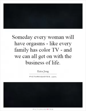 Someday every woman will have orgasms - like every family has color TV - and we can all get on with the business of life Picture Quote #1