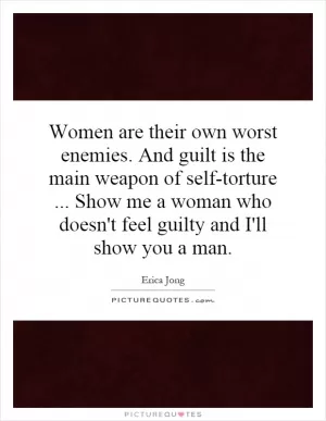 Women are their own worst enemies. And guilt is the main weapon of self-torture... Show me a woman who doesn't feel guilty and I'll show you a man Picture Quote #1