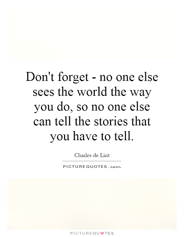 Don't forget - no one else sees the world the way you do, so no one else can tell the stories that you have to tell Picture Quote #1