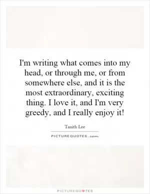 I'm writing what comes into my head, or through me, or from somewhere else, and it is the most extraordinary, exciting thing. I love it, and I'm very greedy, and I really enjoy it! Picture Quote #1