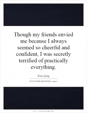 Though my friends envied me because I always seemed so cheerful and confident, I was secretly terrified of practically everything Picture Quote #1