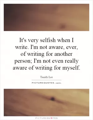 It's very selfish when I write. I'm not aware, ever, of writing for another person; I'm not even really aware of writing for myself Picture Quote #1