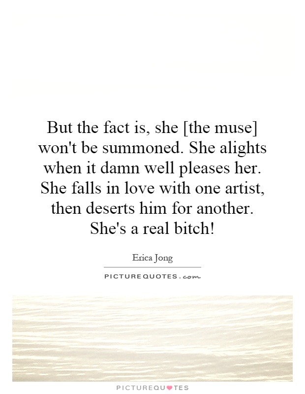 But the fact is, she [the muse] won't be summoned. She alights when it damn well pleases her. She falls in love with one artist, then deserts him for another. She's a real bitch! Picture Quote #1