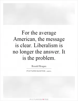 For the average American, the message is clear. Liberalism is no longer the answer. It is the problem Picture Quote #1
