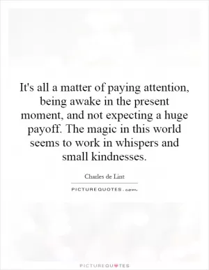 It's all a matter of paying attention, being awake in the present moment, and not expecting a huge payoff. The magic in this world seems to work in whispers and small kindnesses Picture Quote #1