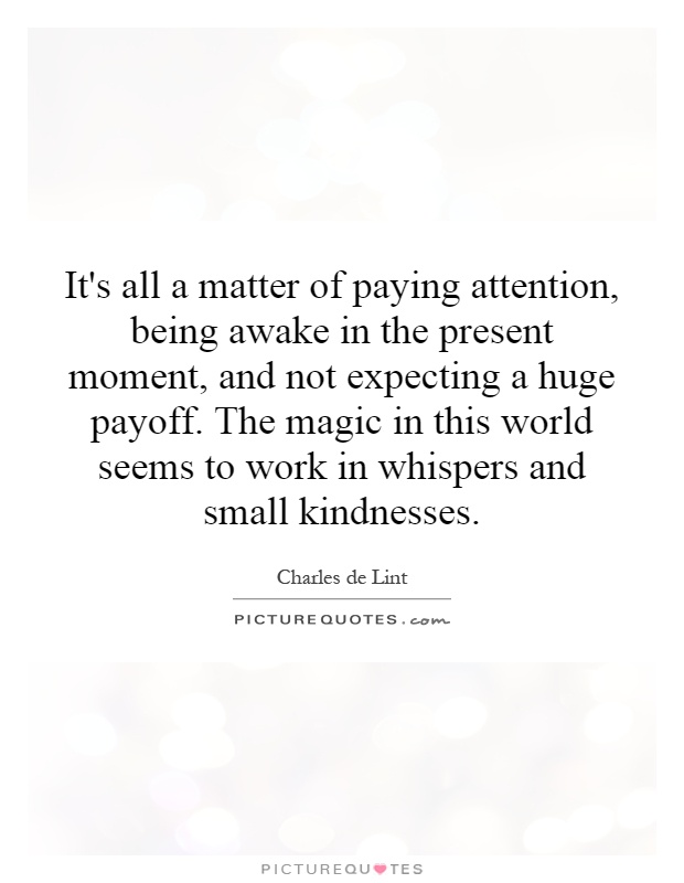 It's all a matter of paying attention, being awake in the present moment, and not expecting a huge payoff. The magic in this world seems to work in whispers and small kindnesses Picture Quote #1