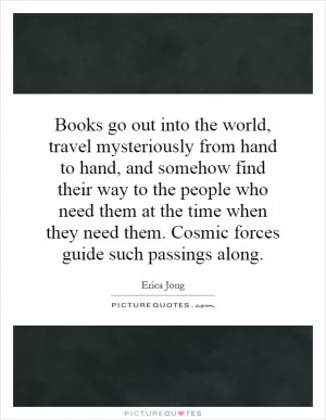Books go out into the world, travel mysteriously from hand to hand, and somehow find their way to the people who need them at the time when they need them. Cosmic forces guide such passings along Picture Quote #1