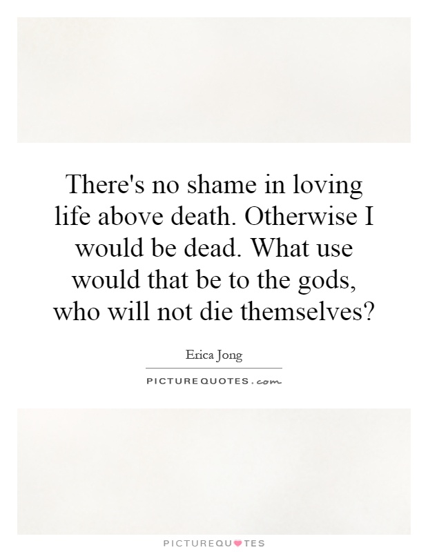 There's no shame in loving life above death. Otherwise I would be dead. What use would that be to the gods, who will not die themselves? Picture Quote #1