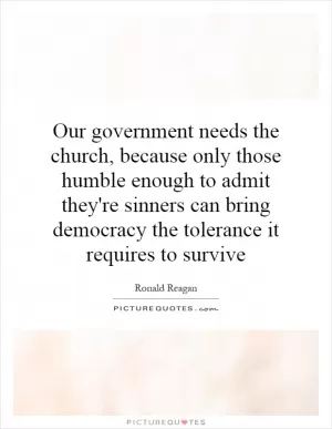 Our government needs the church, because only those humble enough to admit they're sinners can bring democracy the tolerance it requires to survive Picture Quote #1