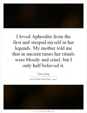 I loved Aphrodite from the first and steeped myself in her legends. My mother told me that in ancient times her rituals were bloody and cruel, but I only half believed it Picture Quote #1