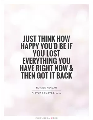 Just think how happy you'd be if you lost everything you have right now and then got it back Picture Quote #1