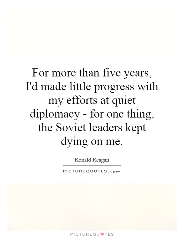 For more than five years, I'd made little progress with my efforts at quiet diplomacy - for one thing, the Soviet leaders kept dying on me Picture Quote #1