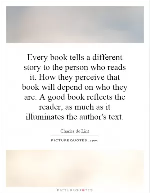 Every book tells a different story to the person who reads it. How they perceive that book will depend on who they are. A good book reflects the reader, as much as it illuminates the author's text Picture Quote #1